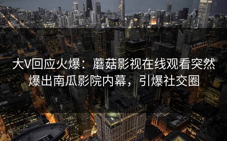 大V回应火爆：蘑菇影视在线观看突然爆出南瓜影院内幕，引爆社交圈