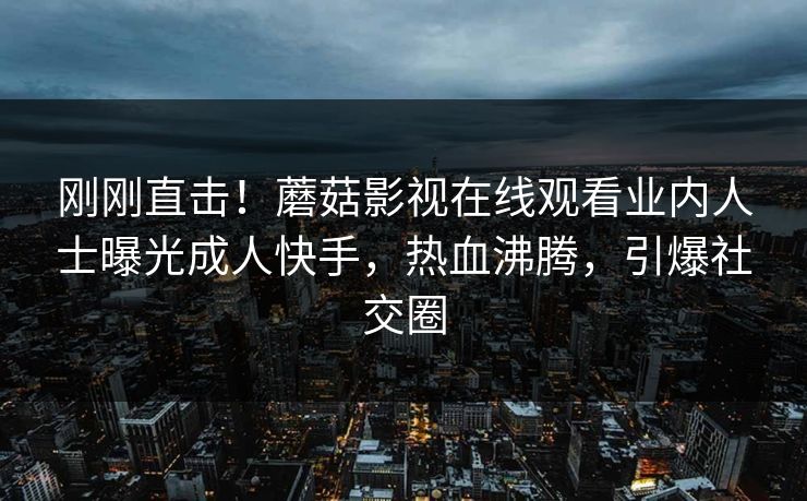 刚刚直击！蘑菇影视在线观看业内人士曝光成人快手，热血沸腾，引爆社交圈