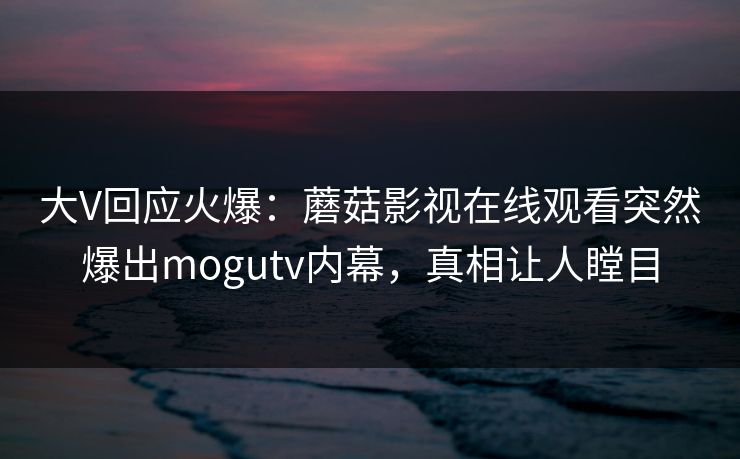 大V回应火爆：蘑菇影视在线观看突然爆出mogutv内幕，真相让人瞠目