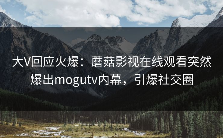 大V回应火爆：蘑菇影视在线观看突然爆出mogutv内幕，引爆社交圈