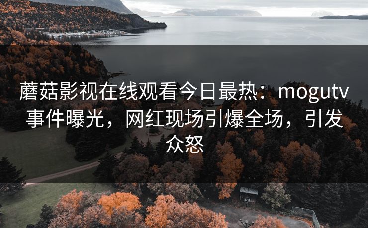 蘑菇影视在线观看今日最热：mogutv事件曝光，网红现场引爆全场，引发众怒