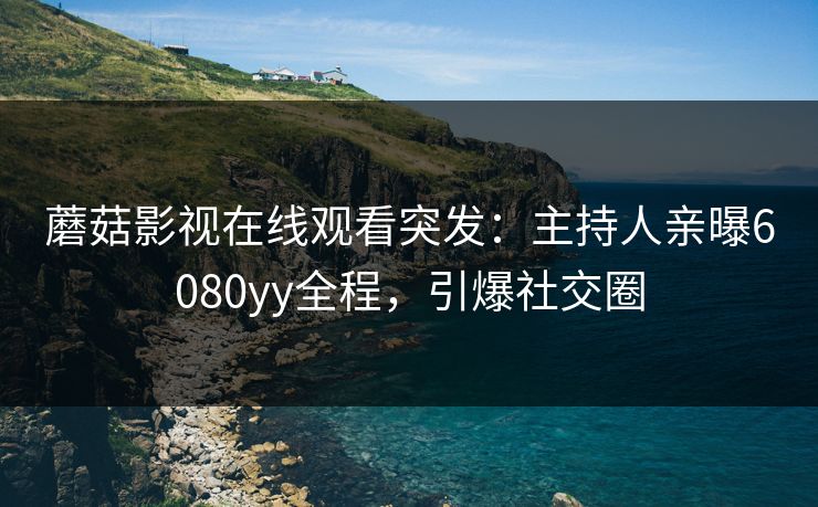 蘑菇影视在线观看突发：主持人亲曝6080yy全程，引爆社交圈
