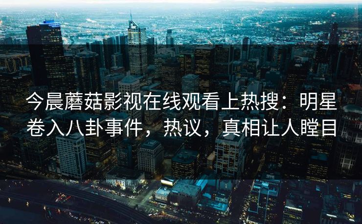 今晨蘑菇影视在线观看上热搜：明星卷入八卦事件，热议，真相让人瞠目