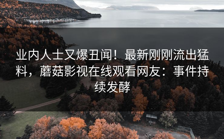 业内人士又爆丑闻！最新刚刚流出猛料，蘑菇影视在线观看网友：事件持续发酵
