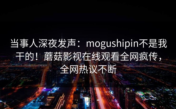 当事人深夜发声：mogushipin不是我干的！蘑菇影视在线观看全网疯传，全网热议不断