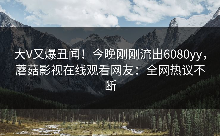 大V又爆丑闻！今晚刚刚流出6080yy，蘑菇影视在线观看网友：全网热议不断