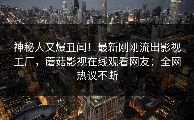 神秘人又爆丑闻！最新刚刚流出影视工厂，蘑菇影视在线观看网友：全网热议不断