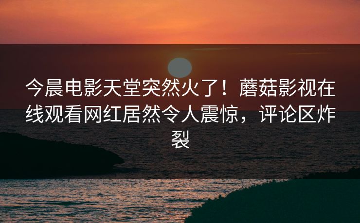 今晨电影天堂突然火了！蘑菇影视在线观看网红居然令人震惊，评论区炸裂