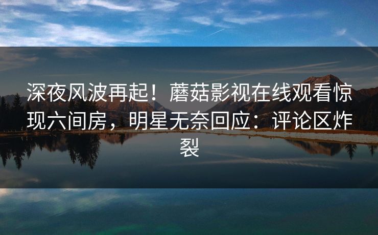 深夜风波再起！蘑菇影视在线观看惊现六间房，明星无奈回应：评论区炸裂