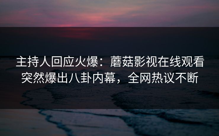 主持人回应火爆：蘑菇影视在线观看突然爆出八卦内幕，全网热议不断