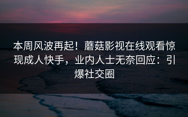 本周风波再起！蘑菇影视在线观看惊现成人快手，业内人士无奈回应：引爆社交圈
