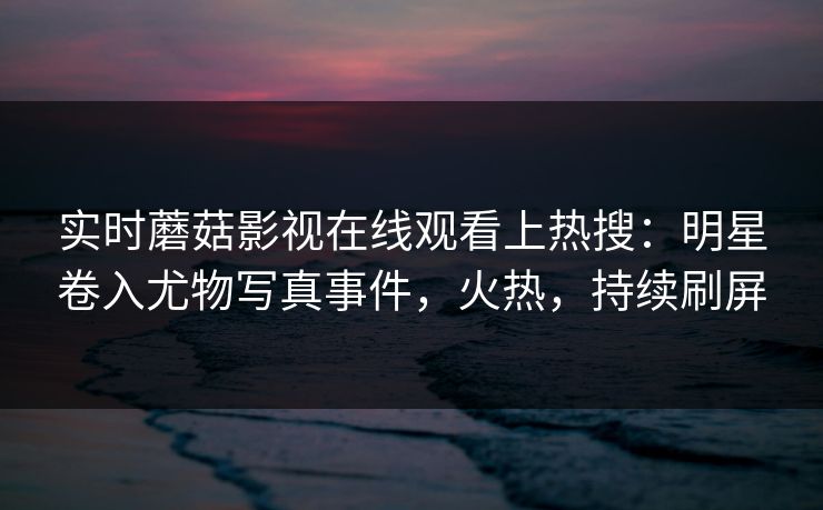 实时蘑菇影视在线观看上热搜：明星卷入尤物写真事件，火热，持续刷屏