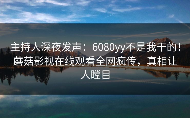 主持人深夜发声：6080yy不是我干的！蘑菇影视在线观看全网疯传，真相让人瞠目