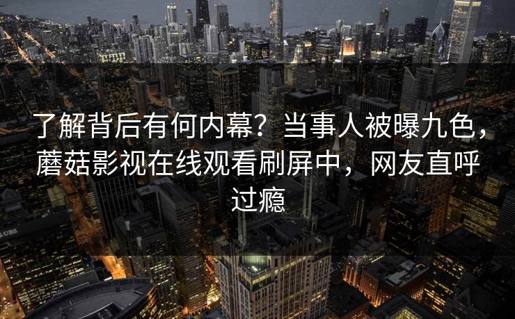 了解背后有何内幕？当事人被曝九色，蘑菇影视在线观看刷屏中，网友直呼过瘾