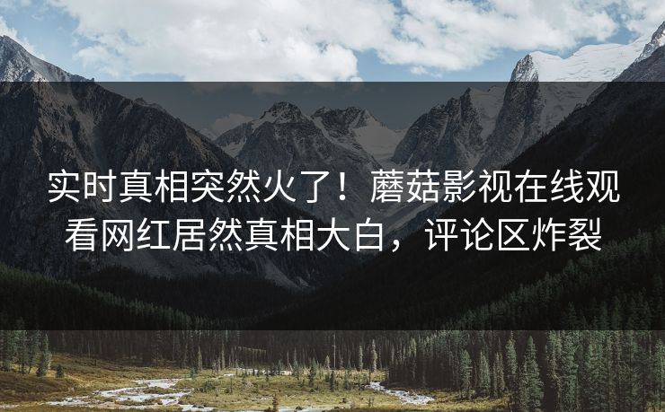 实时真相突然火了！蘑菇影视在线观看网红居然真相大白，评论区炸裂