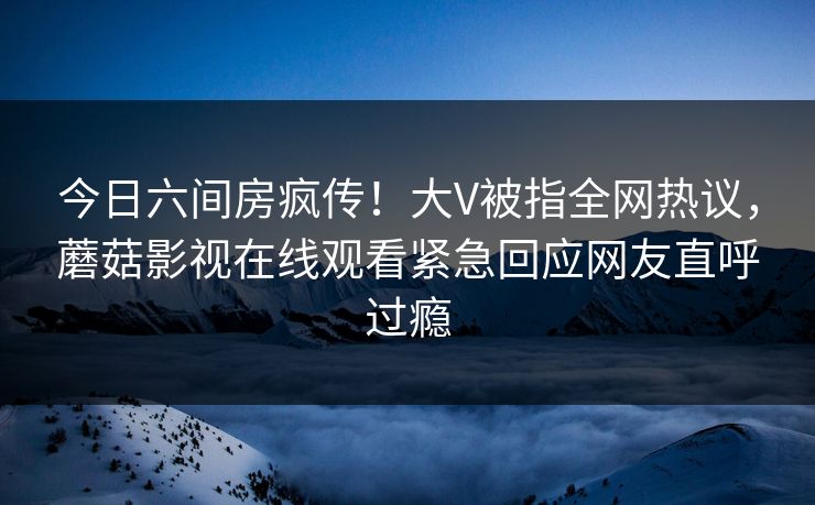 今日六间房疯传！大V被指全网热议，蘑菇影视在线观看紧急回应网友直呼过瘾