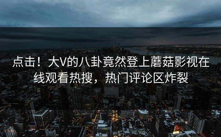 点击！大V的八卦竟然登上蘑菇影视在线观看热搜，热门评论区炸裂