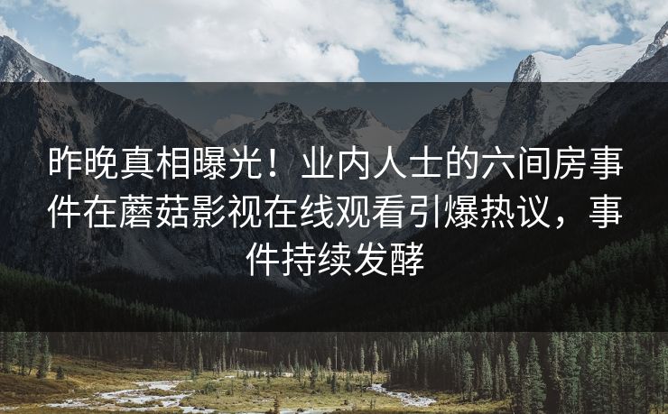 昨晚真相曝光！业内人士的六间房事件在蘑菇影视在线观看引爆热议，事件持续发酵