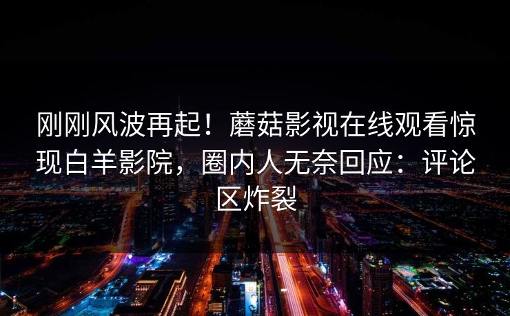刚刚风波再起！蘑菇影视在线观看惊现白羊影院，圈内人无奈回应：评论区炸裂