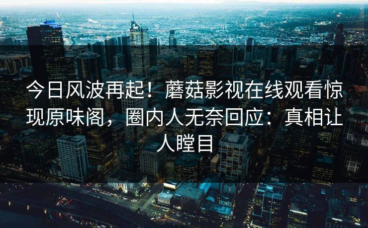 今日风波再起！蘑菇影视在线观看惊现原味阁，圈内人无奈回应：真相让人瞠目