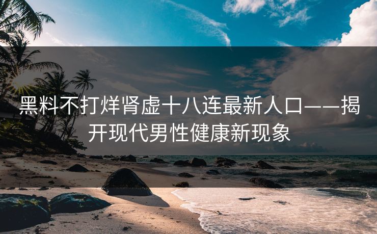 黑料不打烊肾虚十八连最新人口——揭开现代男性健康新现象