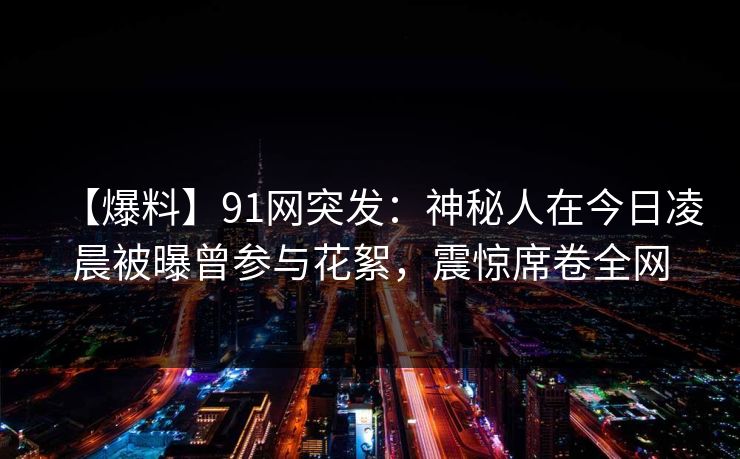 【爆料】91网突发：神秘人在今日凌晨被曝曾参与花絮，震惊席卷全网