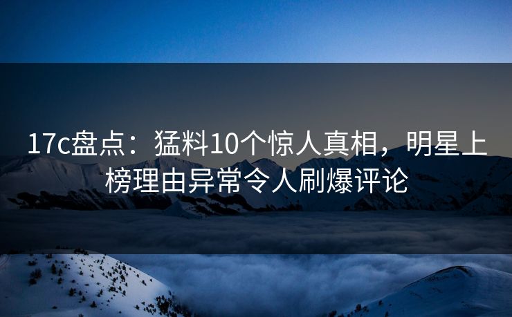 17c盘点：猛料10个惊人真相，明星上榜理由异常令人刷爆评论