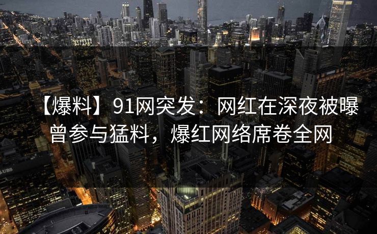 【爆料】91网突发：网红在深夜被曝曾参与猛料，爆红网络席卷全网