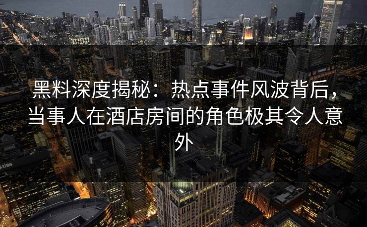 黑料深度揭秘：热点事件风波背后，当事人在酒店房间的角色极其令人意外