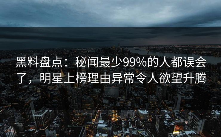 黑料盘点：秘闻最少99%的人都误会了，明星上榜理由异常令人欲望升腾