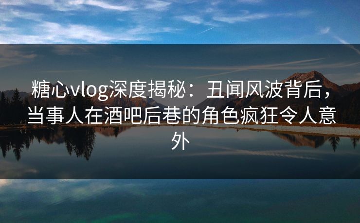 糖心vlog深度揭秘：丑闻风波背后，当事人在酒吧后巷的角色疯狂令人意外