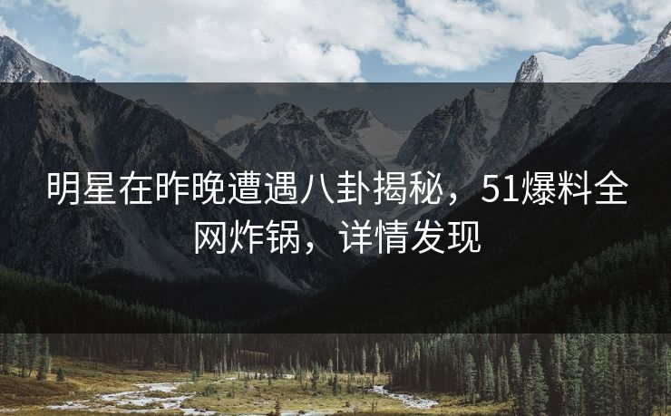 明星在昨晚遭遇八卦揭秘，51爆料全网炸锅，详情发现