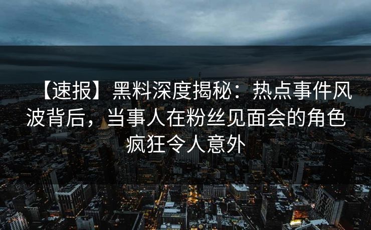 【速报】黑料深度揭秘：热点事件风波背后，当事人在粉丝见面会的角色疯狂令人意外