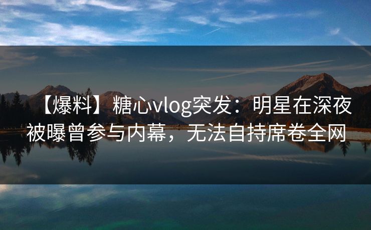 【爆料】糖心vlog突发：明星在深夜被曝曾参与内幕，无法自持席卷全网