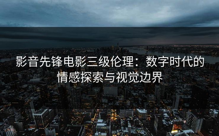 影音先锋电影三级伦理：数字时代的情感探索与视觉边界