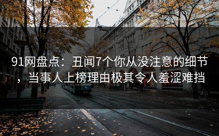 91网盘点：丑闻7个你从没注意的细节，当事人上榜理由极其令人羞涩难挡