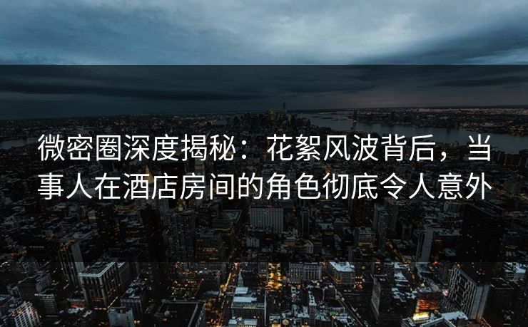 微密圈深度揭秘：花絮风波背后，当事人在酒店房间的角色彻底令人意外