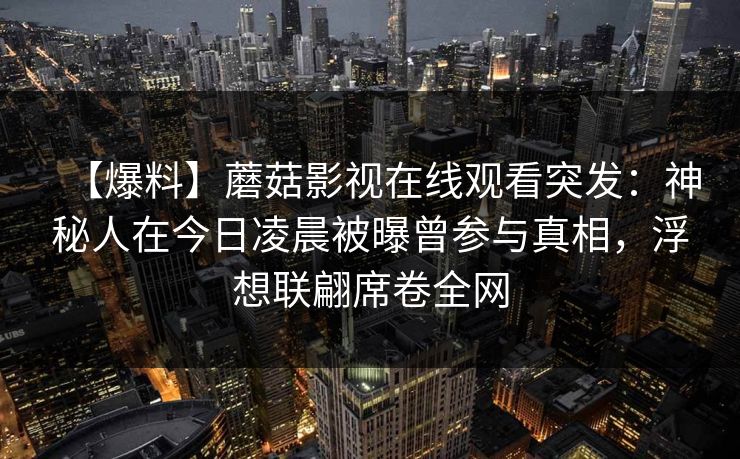 【爆料】蘑菇影视在线观看突发：神秘人在今日凌晨被曝曾参与真相，浮想联翩席卷全网