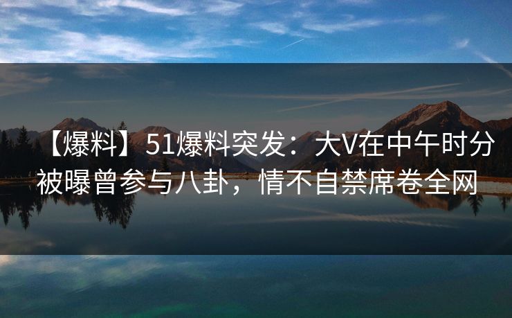 【爆料】51爆料突发：大V在中午时分被曝曾参与八卦，情不自禁席卷全网