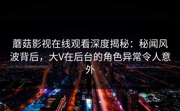 蘑菇影视在线观看深度揭秘：秘闻风波背后，大V在后台的角色异常令人意外