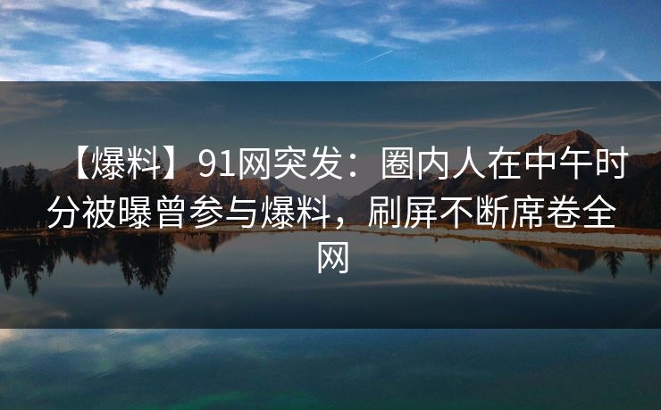 【爆料】91网突发：圈内人在中午时分被曝曾参与爆料，刷屏不断席卷全网