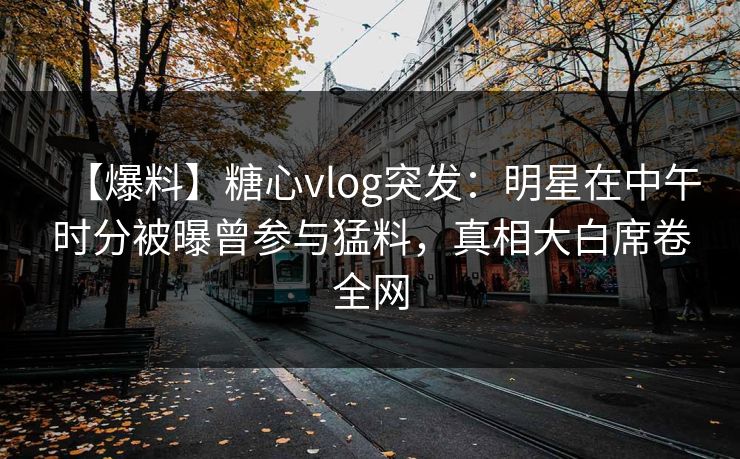 【爆料】糖心vlog突发：明星在中午时分被曝曾参与猛料，真相大白席卷全网