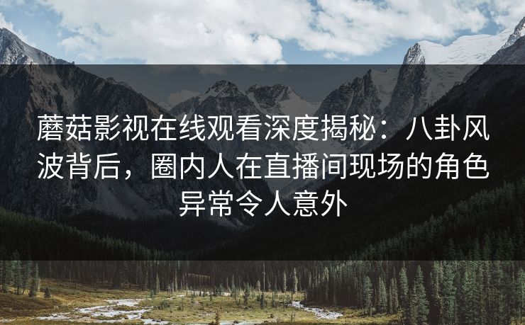 蘑菇影视在线观看深度揭秘：八卦风波背后，圈内人在直播间现场的角色异常令人意外