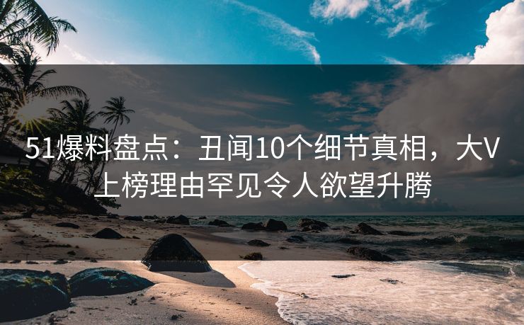 51爆料盘点：丑闻10个细节真相，大V上榜理由罕见令人欲望升腾