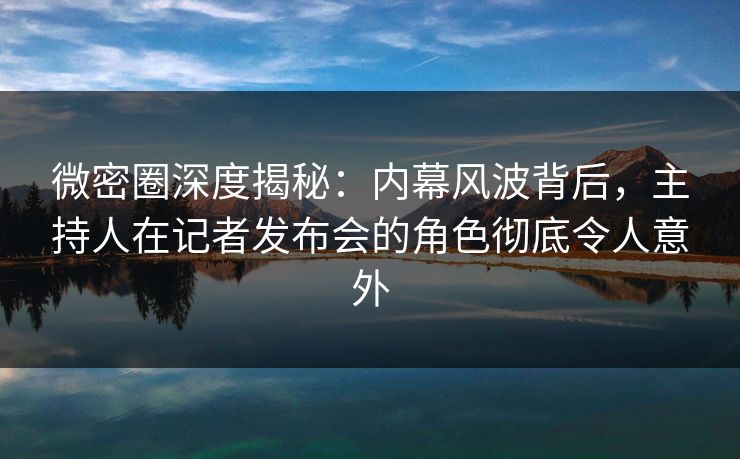 微密圈深度揭秘：内幕风波背后，主持人在记者发布会的角色彻底令人意外