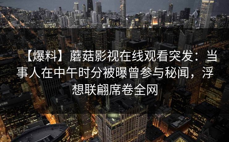 【爆料】蘑菇影视在线观看突发：当事人在中午时分被曝曾参与秘闻，浮想联翩席卷全网