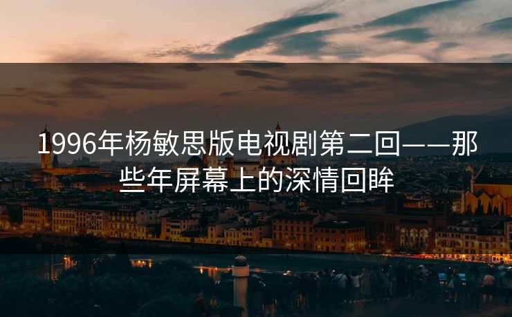 1996年杨敏思版电视剧第二回——那些年屏幕上的深情回眸