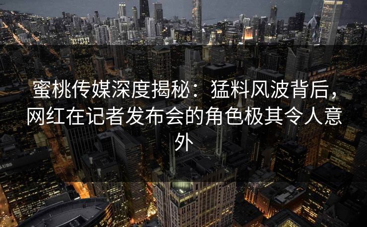 蜜桃传媒深度揭秘：猛料风波背后，网红在记者发布会的角色极其令人意外