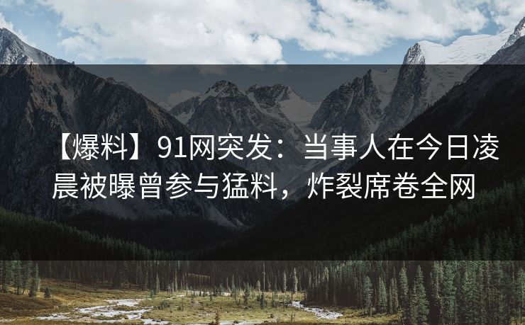 【爆料】91网突发:当事人在今日凌晨被曝曾参与猛料,炸裂席卷全网 【爆料】91网突发:当事人在今日凌晨被曝曾参与猛料,炸裂席卷全网