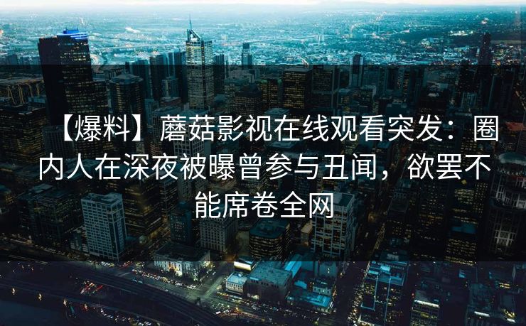 【爆料】蘑菇影视在线观看突发:圈内人在深夜被曝曾参与丑闻,欲罢不能席卷全网